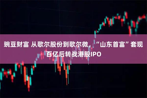 豌豆财富 从歌尔股份到歌尔微，“山东首富”套现百亿后转战港股IPO