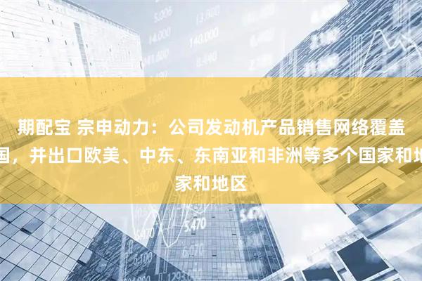 期配宝 宗申动力：公司发动机产品销售网络覆盖全国，并出口欧美、中东、东南亚和非洲等多个国家和地区