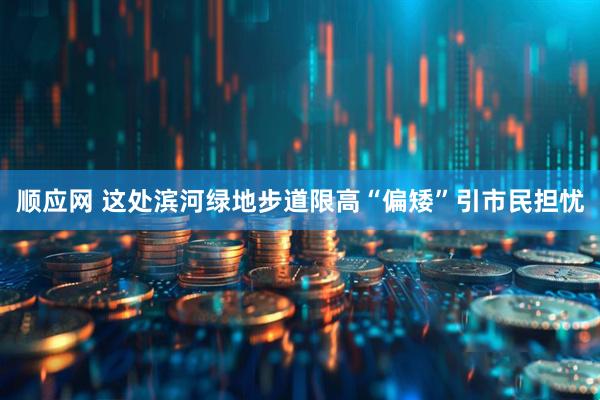 顺应网 这处滨河绿地步道限高“偏矮”引市民担忧