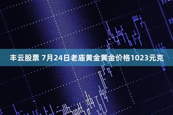 丰云股票 7月24日老庙黄金黄金价格1023元克