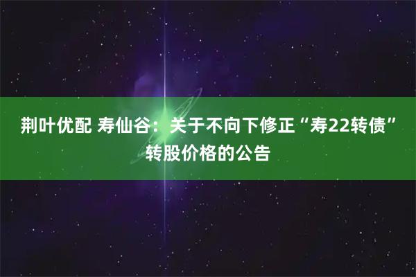荆叶优配 寿仙谷：关于不向下修正“寿22转债”转股价格的公告