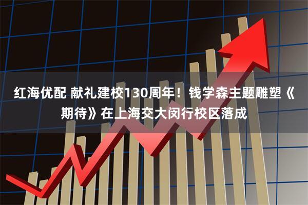 红海优配 献礼建校130周年！钱学森主题雕塑《期待》在上海交大闵行校区落成