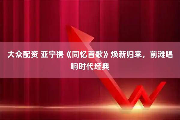 大众配资 亚宁携《同忆首歌》焕新归来，前滩唱响时代经典