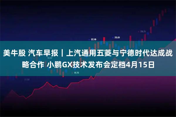 美牛股 汽车早报｜上汽通用五菱与宁德时代达成战略合作 小鹏GX技术发布会定档4月15日
